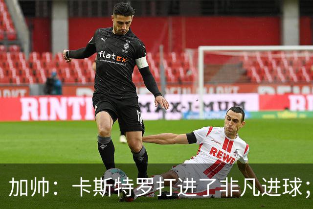 加帅：卡斯特罗打进了非凡进球；看到卢利进球的满足无与伦比