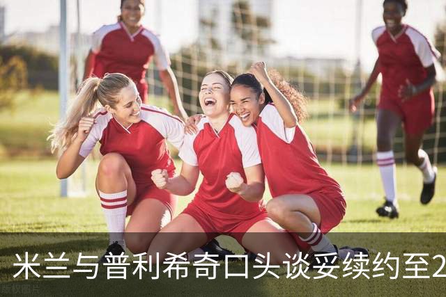米兰与普利希奇口头谈妥续约至2031年：年薪涨到约500万欧，账面成本反而下降