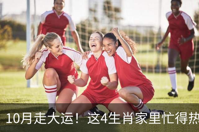 10月走大运！这4生肖家里忙得热闹又红火，喜事一件接一件来