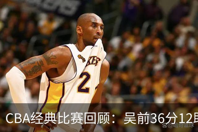 CBA经典比赛回顾：吴前36分12助攻，浙江大胜青岛